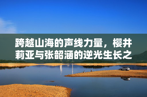 跨越山海的声线力量，樱井莉亚与张韶涵的逆光生长之路，跨越山海的声线力量，樱井莉亚与张韶涵的逆光生长
