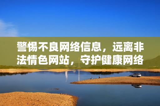 警惕不良网络信息，远离非法情色网站，守护健康网络生活，警惕不良网络信息 远离非法情色 守护健康网络生活