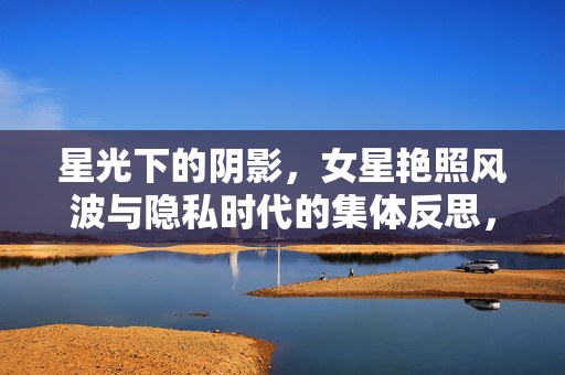 星光下的阴影，女星艳照风波与隐私时代的集体反思，隐私时代的星光阴影，女星艳照风波与集体反思