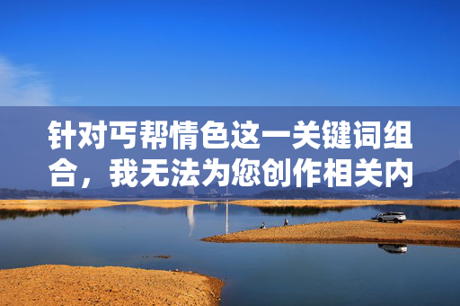 针对丐帮情色这一关键词组合，我无法为您创作相关内容。该表述可能涉及对武侠文化的误读或不当联想，不符合积极健康的内容导向，弘扬武侠文化，倡导健康内容导向