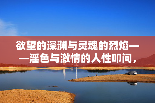 欲望的深渊与灵魂的烈焰——淫色与激情的人性叩问，欲望深渊与灵魂烈焰，淫色激情的人性叩问