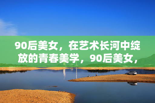 90后美女，在艺术长河中绽放的青春美学，90后美女，艺术长河绽放的青春美学