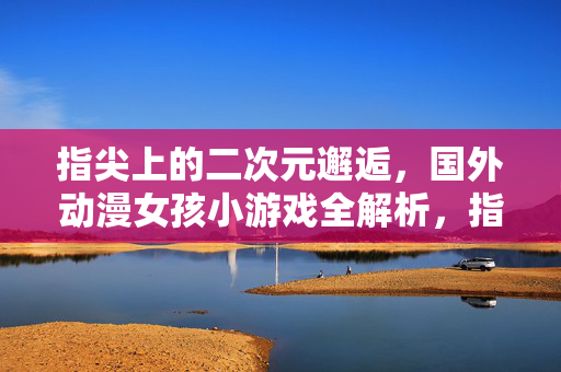 指尖上的二次元邂逅，国外动漫女孩小游戏全解析，指尖二次元邂逅，国外动漫女孩小游戏全解析