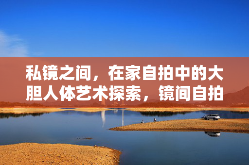 私镜之间，在家自拍中的大胆人体艺术探索，镜间自拍，大胆人体艺术的私密探索