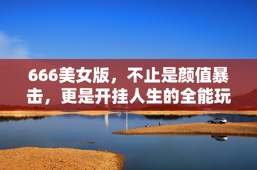 666美女版，不止是颜值暴击，更是开挂人生的全能玩家，666美女版，颜值暴击，开挂人生全能玩家