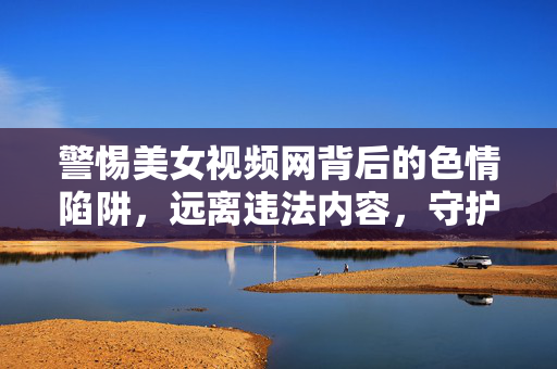 警惕美女视频网背后的色情陷阱，远离违法内容，守护清朗网络，警惕美女视频网色情陷阱，守护清朗网络