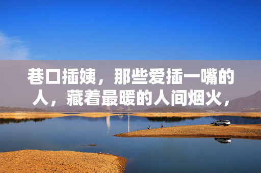 巷口插姨，那些爱插一嘴的人，藏着最暖的人间烟火，巷口插姨，爱插一嘴，藏着人间烟火暖