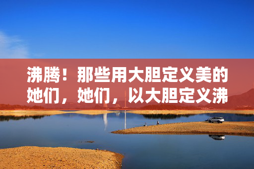 沸腾！那些用大胆定义美的她们，她们，以大胆定义沸腾之美