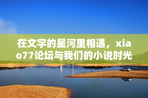 在文字的星河里相遇，xiao77论坛与我们的小说时光，文字星河相遇，xiao77论坛与我们的小说时光