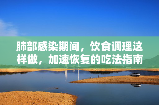 肺部感染期间，饮食调理这样做，加速恢复的吃法指南，肺部感染饮食调理，加速恢复的吃法指南