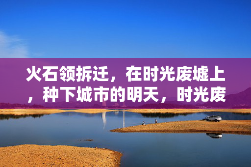 火石领拆迁，在时光废墟上，种下城市的明天，时光废墟上，火石领种出城市明天