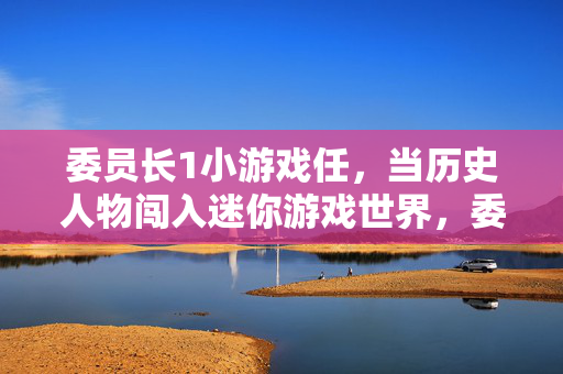 委员长1小游戏任，当历史人物闯入迷你游戏世界，委员长闯入迷你游戏世界