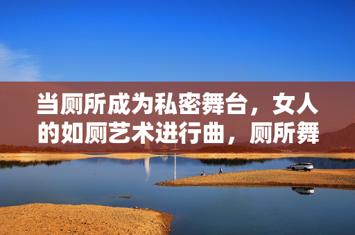 当厕所成为私密舞台，女人的如厕艺术进行曲，厕所舞台，女人的如厕艺术进行曲
