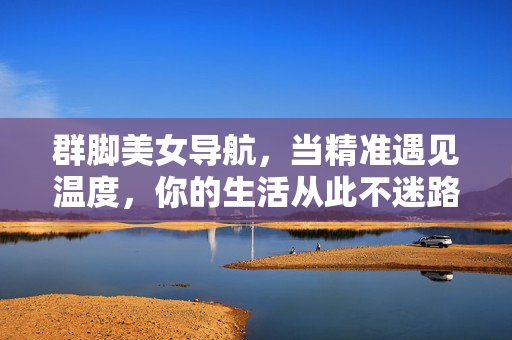 群脚美女导航，当精准遇见温度，你的生活从此不迷路