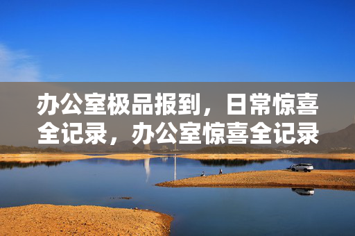 办公室极品报到，日常惊喜全记录，办公室惊喜全记录，极品日常