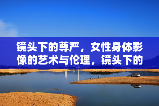 镜头下的尊严，女性身体影像的艺术与伦理，镜头下的尊严，女性身体影像的艺术与伦理