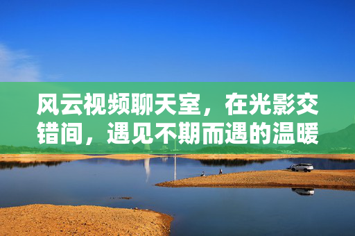 风云视频聊天室，在光影交错间，遇见不期而遇的温暖