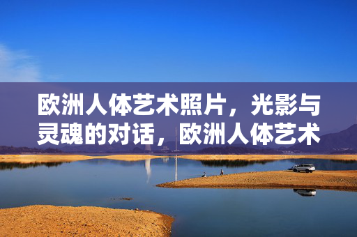 欧洲人体艺术照片，光影与灵魂的对话，欧洲人体艺术，光影与灵魂的对话