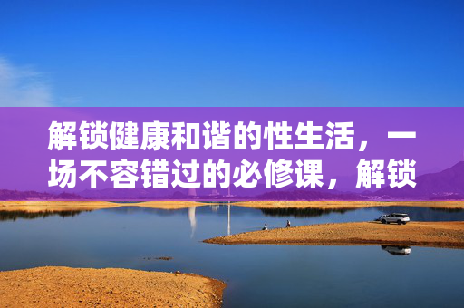 解锁健康和谐的性生活，一场不容错过的必修课，解锁健康和谐的性生活，一场必修课