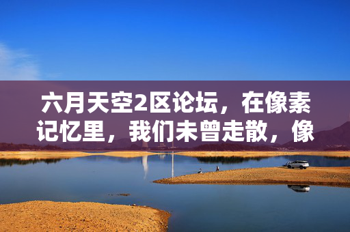 六月天空2区论坛，在像素记忆里，我们未曾走散，像素记忆里，六月天空2区我们未曾走散