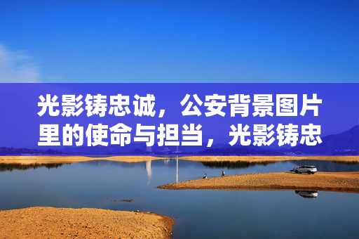 光影铸忠诚，公安背景图片里的使命与担当，光影铸忠诚，公安图片里的使命担当