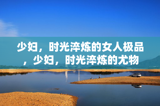 少妇，时光淬炼的女人极品，少妇，时光淬炼的尤物