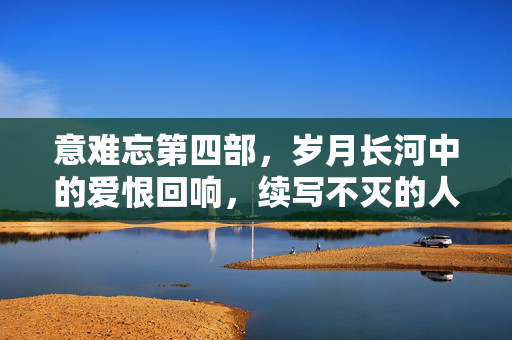 意难忘第四部，岁月长河中的爱恨回响，续写不灭的人生烟火，意难忘第四部，岁月长河爱恨回响，烟火人间续不灭