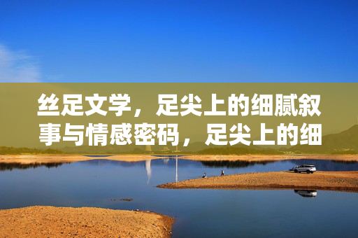 丝足文学，足尖上的细腻叙事与情感密码，足尖上的细腻叙事与情感密码