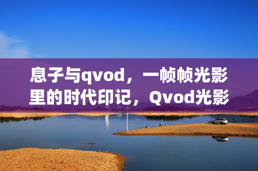 息子与qvod，一帧帧光影里的时代印记，Qvod光影，一帧时代印记