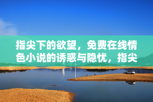 指尖下的欲望，免费在线情色小说的诱惑与隐忧，指尖下的欲望，免费情色小说的诱惑与隐忧