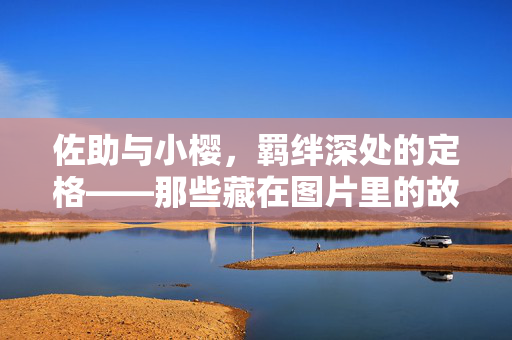 佐助与小樱，羁绊深处的定格——那些藏在图片里的故事，羁绊定格，佐助与小樱的图影故事