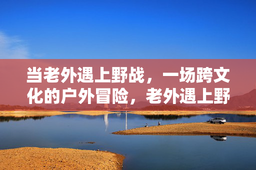 当老外遇上野战，一场跨文化的户外冒险，老外遇上野战，跨文化碰撞