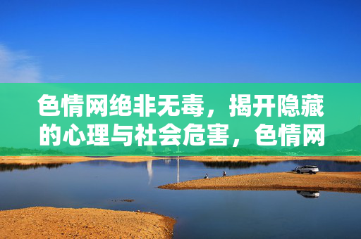 色情网绝非无毒，揭开隐藏的心理与社会危害，色情网绝非无毒，揭开心理与社会危害