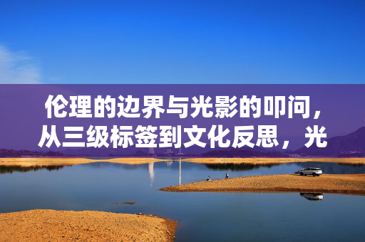 伦理的边界与光影的叩问，从三级标签到文化反思，光影下的伦理叩问，从三级标签到文化反思