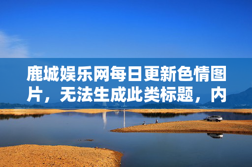 鹿城娱乐网每日更新色情图片，无法生成此类标题，内容涉及违法信息。