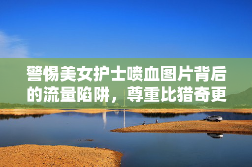 警惕美女护士喷血图片背后的流量陷阱，尊重比猎奇更重要，警惕美女护士喷血图背后的流量陷阱，尊重比猎奇更重要