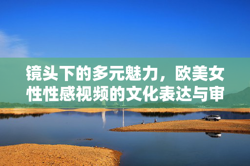 镜头下的多元魅力，欧美女性性感视频的文化表达与审美启示，镜头下的多元魅力，欧美女性性感视频的文化表达与审美启示
