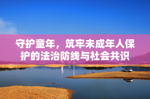 守护童年，筑牢未成年人保护的法治防线与社会共识