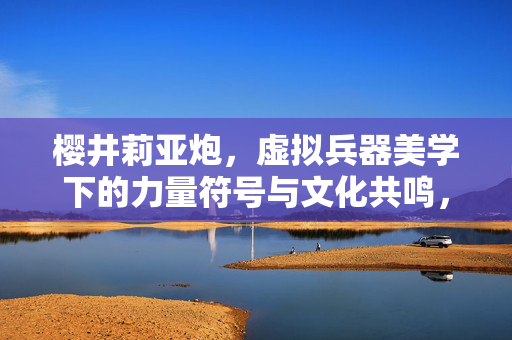 樱井莉亚炮，虚拟兵器美学下的力量符号与文化共鸣，樱井莉亚炮，虚拟兵器美学下的力量符号与文化共鸣