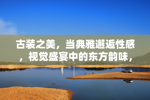 古装之美，当典雅邂逅性感，视觉盛宴中的东方韵味，典雅邂逅性感，古装里的东方视觉盛宴