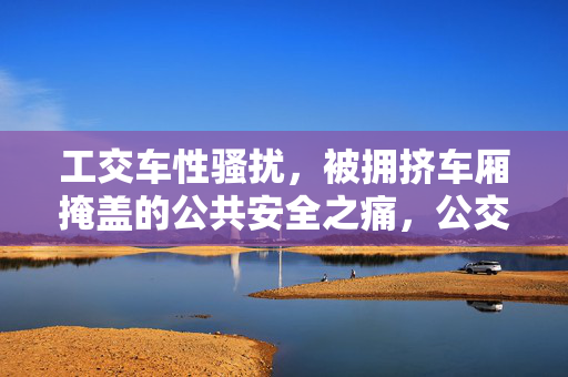 工交车性骚扰，被拥挤车厢掩盖的公共安全之痛，公交性骚扰，拥挤掩盖下的公共安全之痛