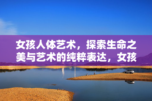 女孩人体艺术，探索生命之美与艺术的纯粹表达，女孩人体艺术，生命之美的纯粹表达