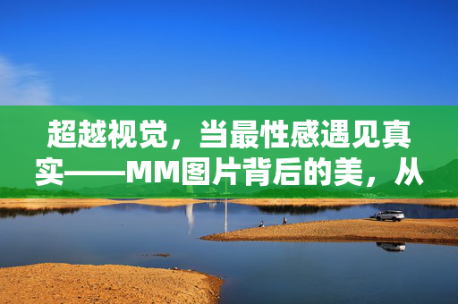超越视觉，当最性感遇见真实——MM图片背后的美，从来不止于性感，当性感遇见真实，超越视觉的美之答案
