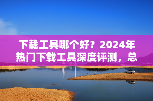 下载工具哪个好？2024年热门下载工具深度评测，总有一款适合你！2024年热门下载工具深度评测，总有一款适合你！