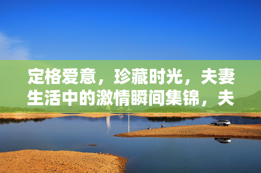 定格爱意，珍藏时光，夫妻生活中的激情瞬间集锦，夫妻激情瞬间，定格爱意，珍藏时光