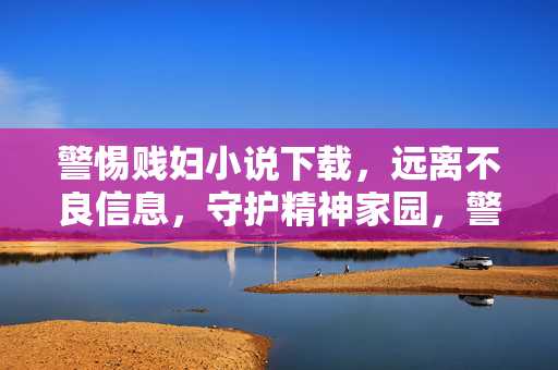 警惕贱妇小说下载，远离不良信息，守护精神家园，警惕贱妇小说下载，守护精神家园