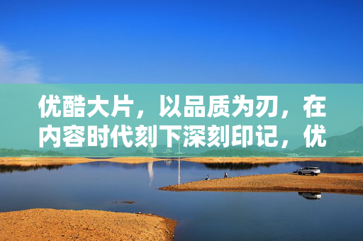 优酷大片，以品质为刃，在内容时代刻下深刻印记，优酷大片，以品质为刃，刻内容时代深刻印记