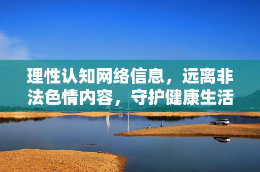 理性认知网络信息，远离非法色情内容，守护健康生活，理性上网，远离非法色情，守护健康
