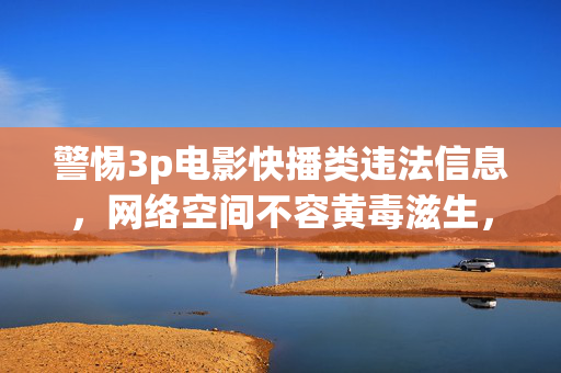 警惕3p电影快播类违法信息，网络空间不容黄毒滋生，警惕3p电影快播类违法信息，网络空间不容黄毒滋生