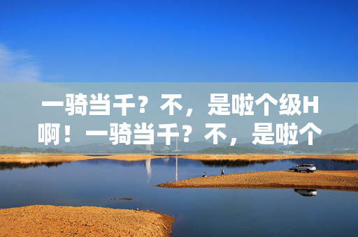 一骑当千？不，是啦个级H啊！一骑当千？不，是啦个级H啊！